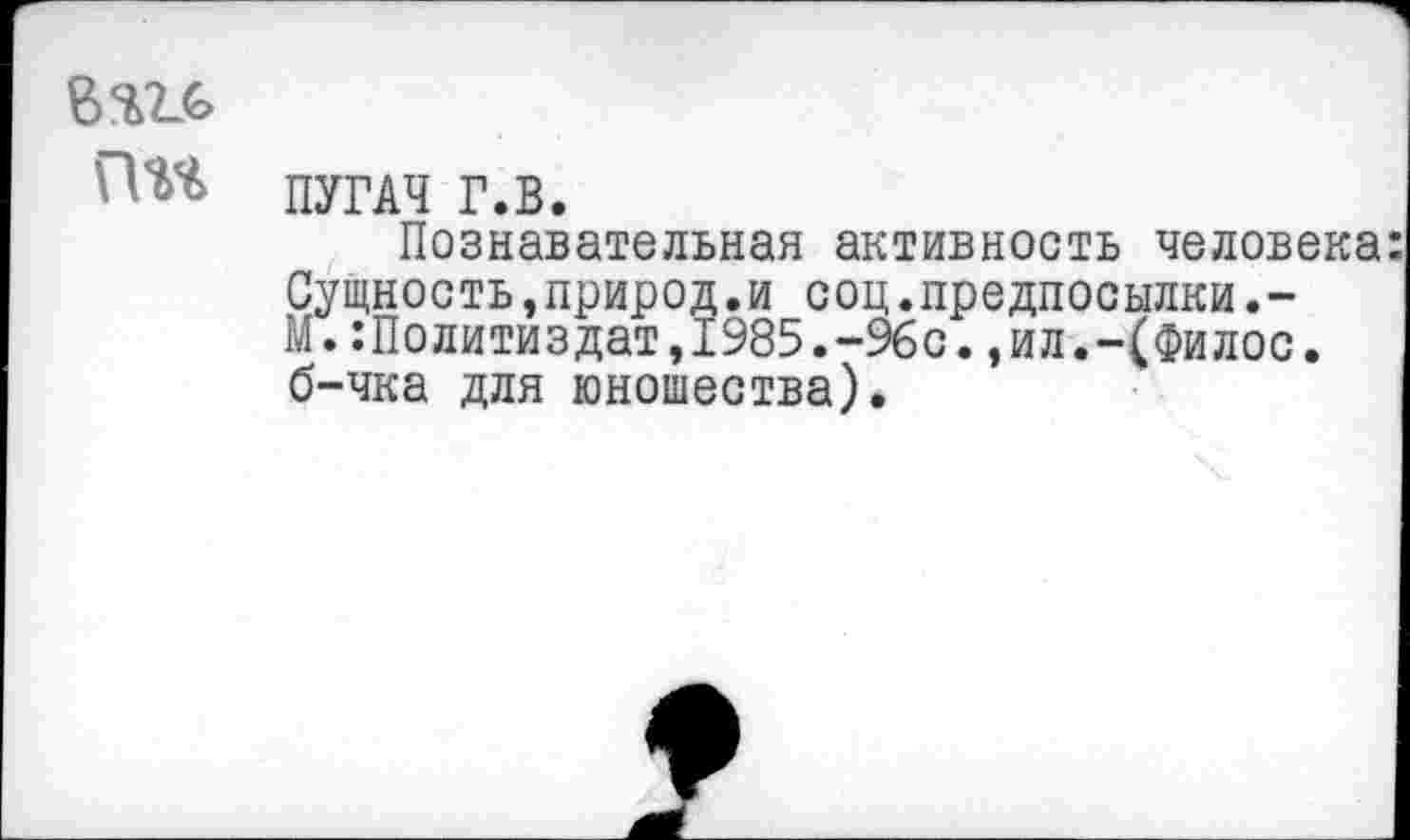 ﻿Гт ПУГАЧ г.в.
Познавательная активность человека Сущность,природ.и соц.предпосылки.-М.Политиздат,1985.-96с.,ил.-(Филос. б-чка для юношества).